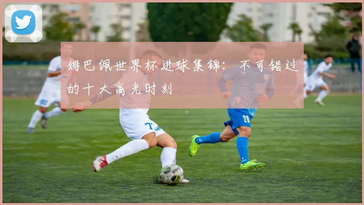 姆巴佩世界杯进球集锦：不可错过的十大高光时刻