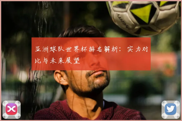 亚洲球队世界杯排名解析：实力对比与未来展望