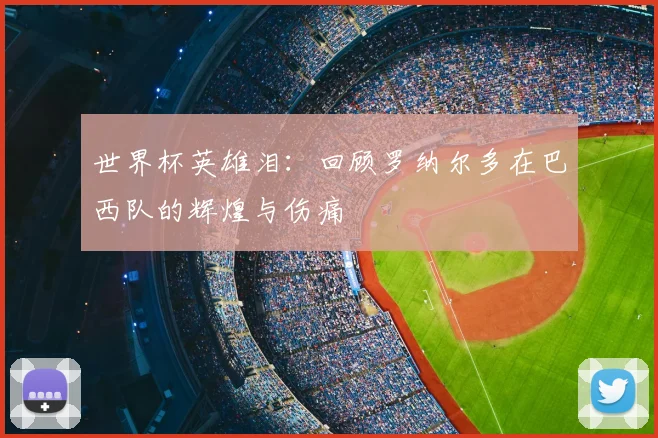 世界杯英雄泪：回顾罗纳尔多在巴西队的辉煌与伤痛