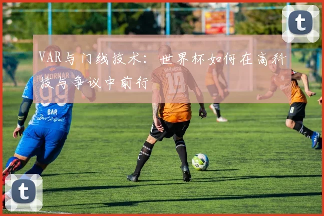 VAR与门线技术：世界杯如何在高科技与争议中前行