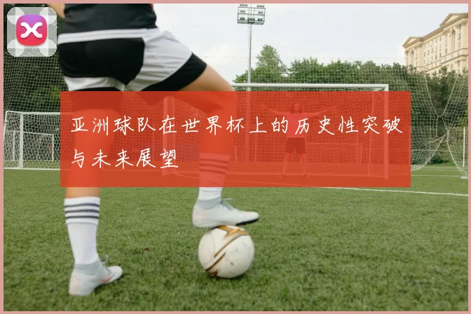 亚洲球队在世界杯上的历史性突破与未来展望