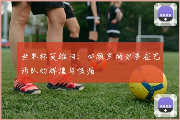 世界杯英雄泪：回顾罗纳尔多在巴西队的辉煌与伤痛