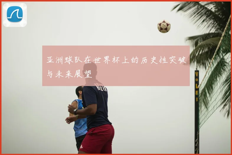 亚洲球队在世界杯上的历史性突破与未来展望