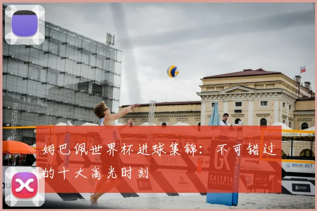 姆巴佩世界杯进球集锦：不可错过的十大高光时刻