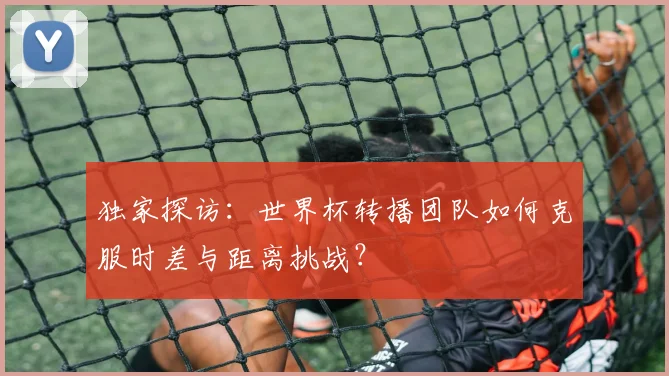 独家探访：世界杯转播团队如何克服时差与距离挑战？