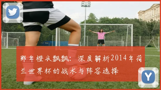 那年橙衣飘飘：深度解析2014年荷兰世界杯的战术与阵容选择