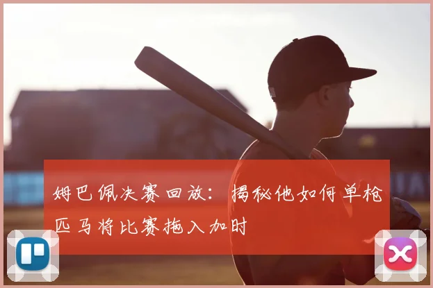 姆巴佩决赛回放：揭秘他如何单枪匹马将比赛拖入加时