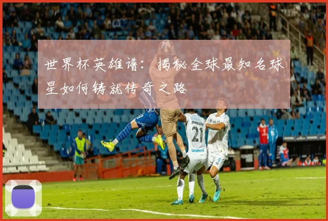 世界杯英雄谱：揭秘全球最知名球星如何铸就传奇之路
