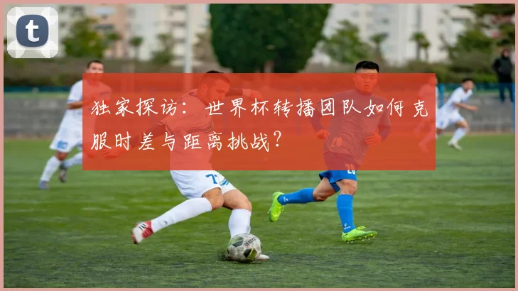 独家探访：世界杯转播团队如何克服时差与距离挑战？
