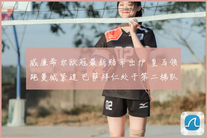 威廉希尔欧冠最新赔率出炉 皇马领跑曼城紧追 巴萨拜仁处于第二梯队