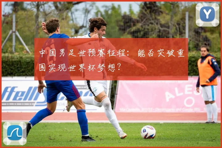 中国男足世预赛征程：能否突破重围实现世界杯梦想？