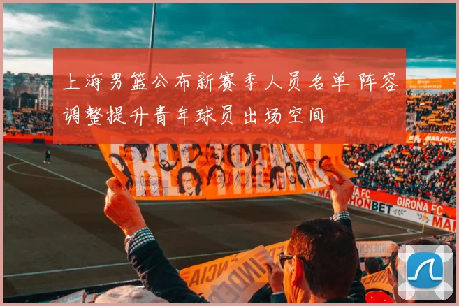 上海男篮公布新赛季人员名单 阵容调整提升青年球员出场空间