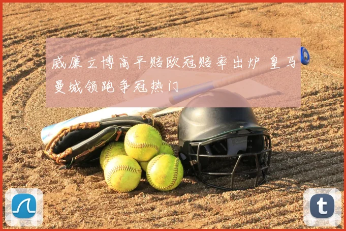 威廉立博高平赔欧冠赔率出炉 皇马曼城领跑争冠热门