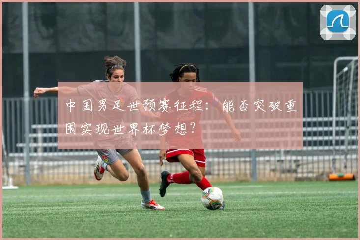 中国男足世预赛征程：能否突破重围实现世界杯梦想？