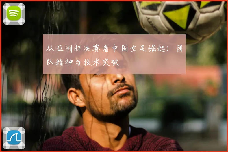 从亚洲杯决赛看中国女足崛起：团队精神与技术突破