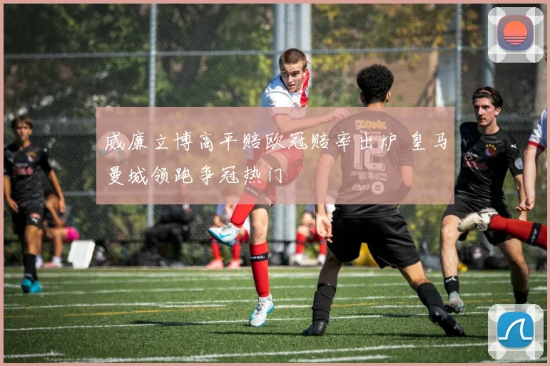 威廉立博高平赔欧冠赔率出炉 皇马曼城领跑争冠热门