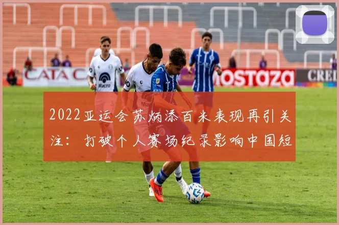 2022亚运会苏炳添百米表现再引关注:打破个人赛场纪录影响中国短跑布局