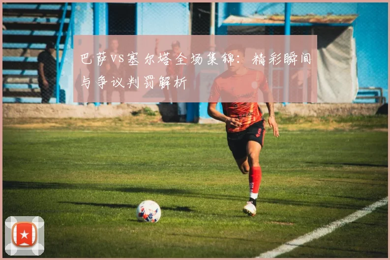 巴萨vs塞尔塔全场集锦：精彩瞬间与争议判罚解析
