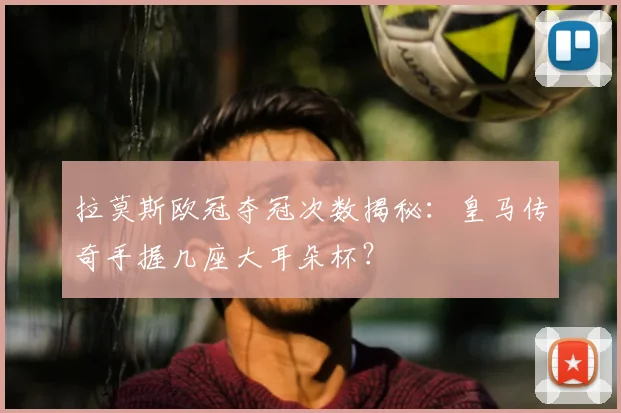 拉莫斯欧冠夺冠次数揭秘：皇马传奇手握几座大耳朵杯？